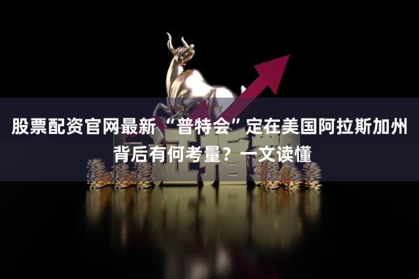 股票配资官网最新 “普特会”定在美国阿拉斯加州 背后有何考量？一文读懂
