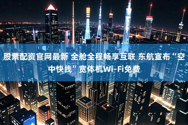 股票配资官网最新 全舱全程畅享互联 东航宣布“空中快线”宽体机Wi-Fi免费