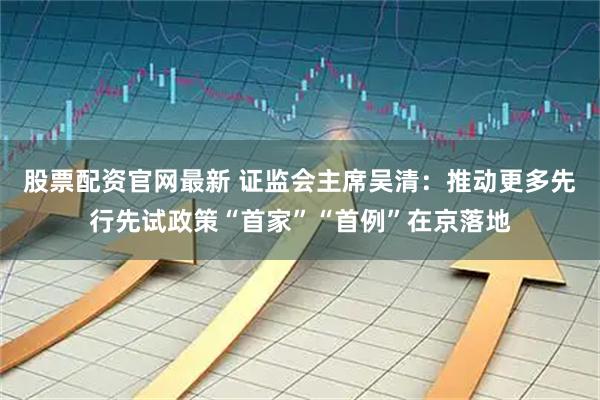 股票配资官网最新 证监会主席吴清：推动更多先行先试政策“首家”“首例”在京落地