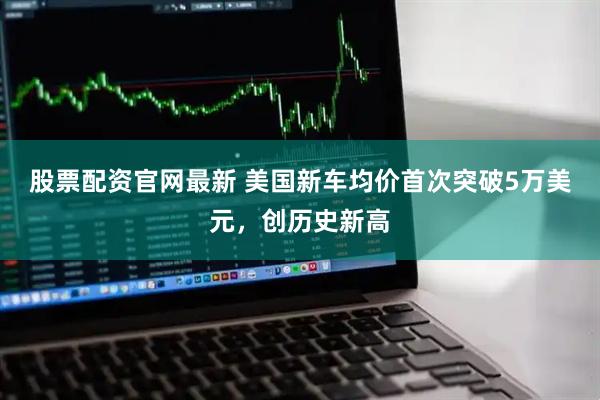 股票配资官网最新 美国新车均价首次突破5万美元，创历史新高