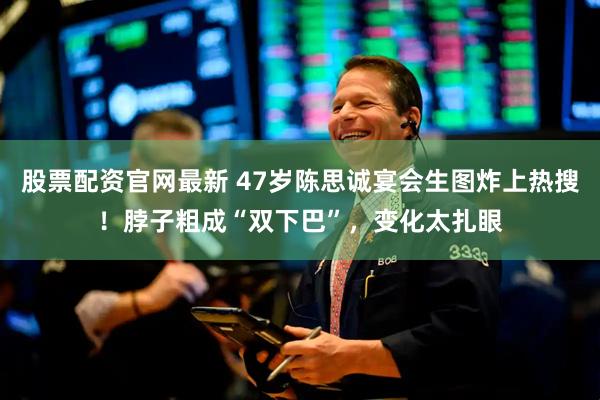 股票配资官网最新 47岁陈思诚宴会生图炸上热搜！脖子粗成“双下巴”，变化太扎眼