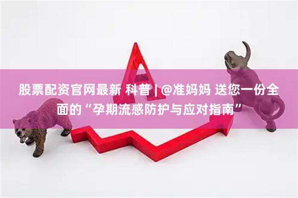 股票配资官网最新 科普 | @准妈妈 送您一份全面的“孕期流感防护与应对指南”
