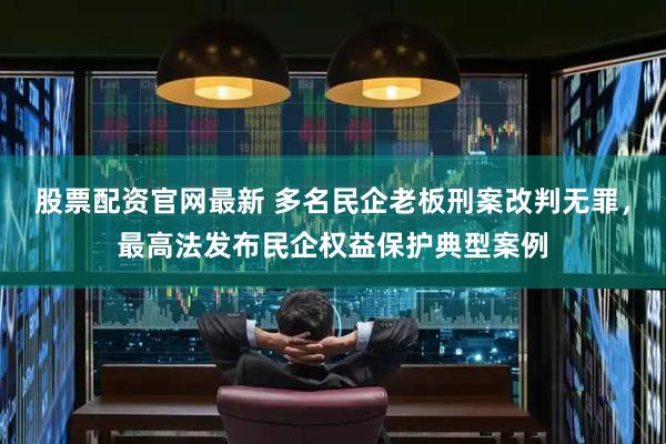 股票配资官网最新 多名民企老板刑案改判无罪，最高法发布民企权益保护典型案例