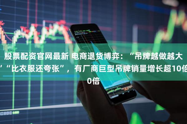 股票配资官网最新 电商退货博弈：“吊牌越做越大”“比衣服还夸张”，有厂商巨型吊牌销量增长超10倍