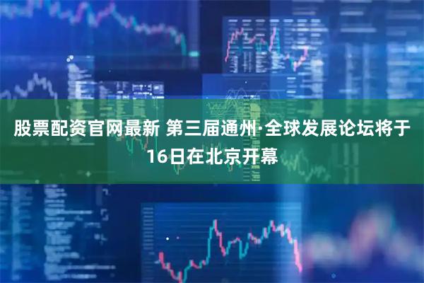 股票配资官网最新 第三届通州·全球发展论坛将于16日在北京开幕