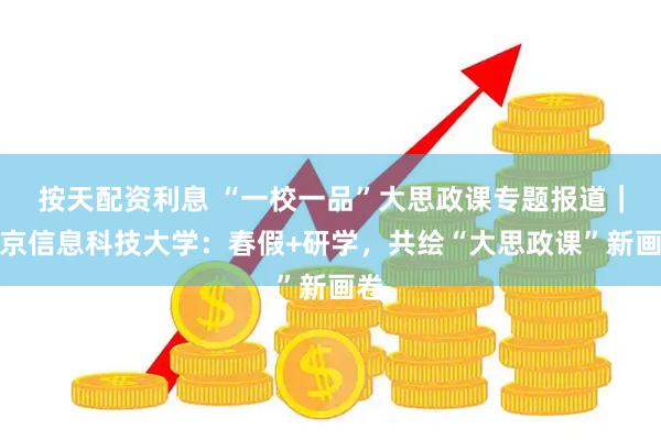 按天配资利息 “一校一品”大思政课专题报道｜北京信息科技大学：春假+研学，共绘“大思政课”新画卷