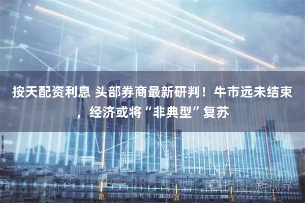 按天配资利息 头部券商最新研判！牛市远未结束，经济或将“非典型”复苏