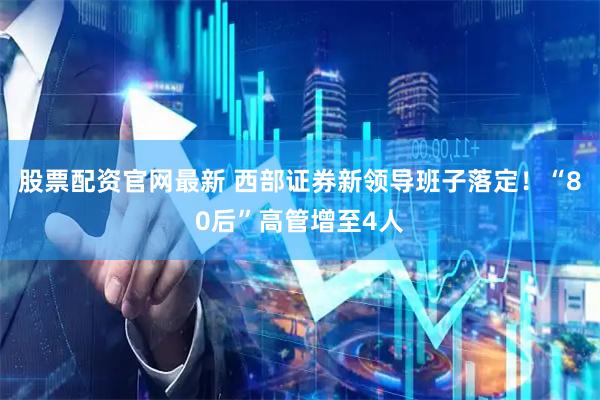 股票配资官网最新 西部证券新领导班子落定！“80后”高管增至4人