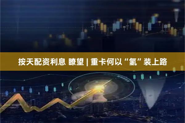 按天配资利息 瞭望 | 重卡何以“氢”装上路