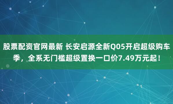 股票配资官网最新 长安启源全新Q05开启超级购车季，全系无门槛超级置换一口价7.49万元起！