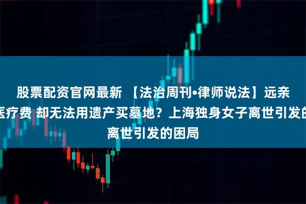 股票配资官网最新 【法治周刊•律师说法】远亲垫付医疗费 却无法用遗产买墓地？上海独身女子离世引发的困局