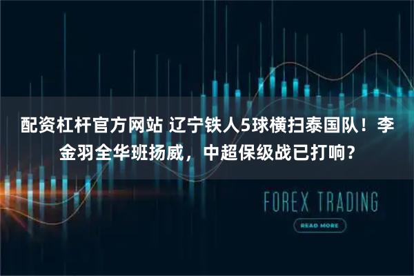配资杠杆官方网站 辽宁铁人5球横扫泰国队！李金羽全华班扬威，中超保级战已打响？