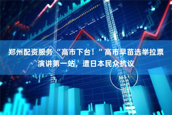 郑州配资服务 “高市下台！”高市早苗选举拉票演讲第一站，遭日本民众抗议