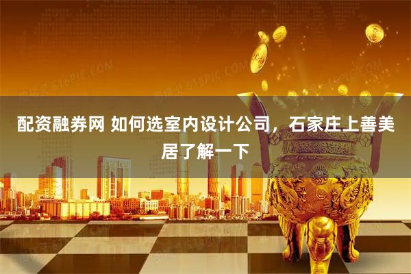 配资融券网 如何选室内设计公司，石家庄上善美居了解一下
