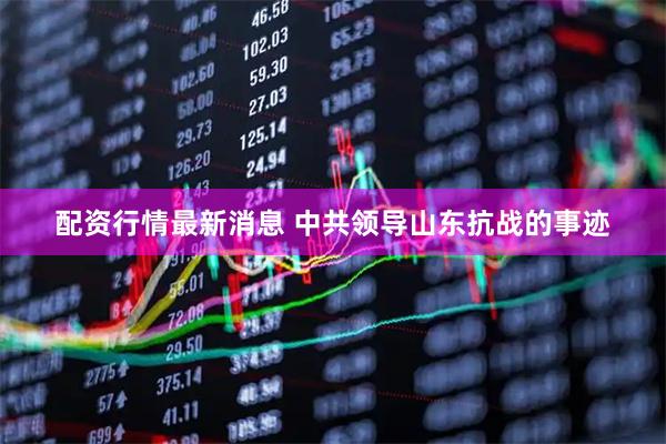 配资行情最新消息 中共领导山东抗战的事迹