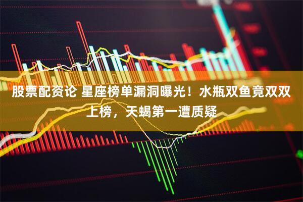 股票配资论 星座榜单漏洞曝光！水瓶双鱼竟双双上榜，天蝎第一遭质疑
