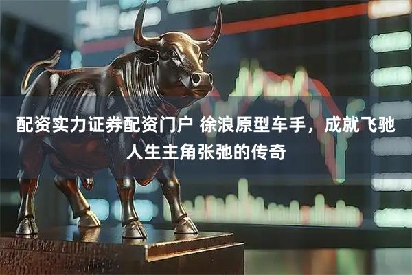 配资实力证券配资门户 徐浪原型车手，成就飞驰人生主角张弛的传奇