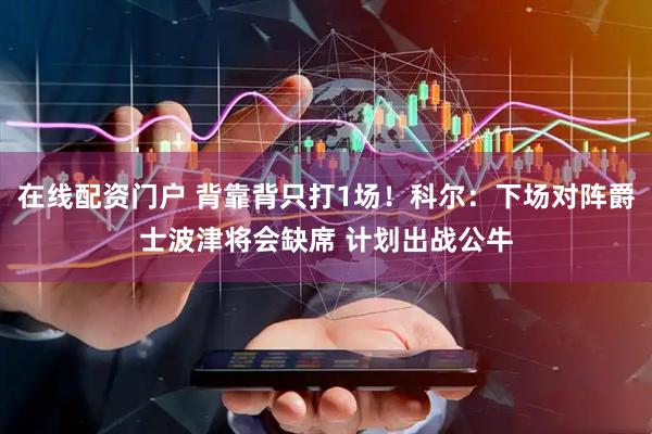 在线配资门户 背靠背只打1场！科尔：下场对阵爵士波津将会缺席 计划出战公牛