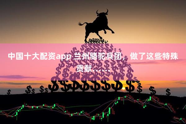 中国十大配资app 兰州骆驼兵团，做了这些特殊贡献……