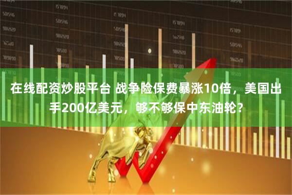 在线配资炒股平台 战争险保费暴涨10倍，美国出手200亿美元，够不够保中东油轮？