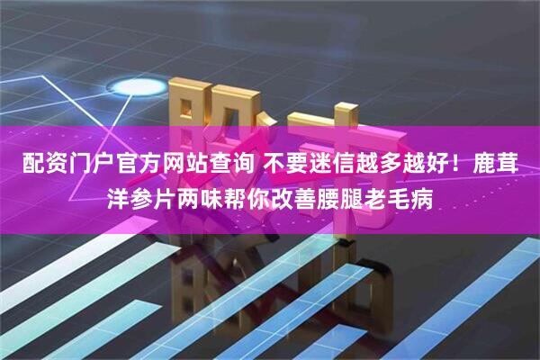 配资门户官方网站查询 不要迷信越多越好！鹿茸洋参片两味帮你改善腰腿老毛病