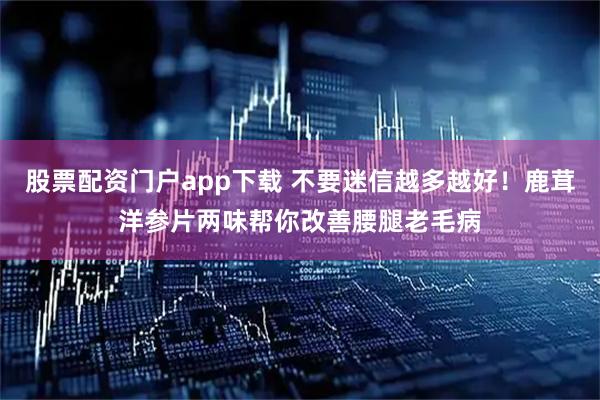 股票配资门户app下载 不要迷信越多越好！鹿茸洋参片两味帮你改善腰腿老毛病