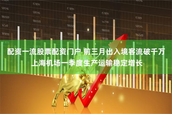 配资一流股票配资门户 前三月出入境客流破千万 上海机场一季度生产运输稳定增长