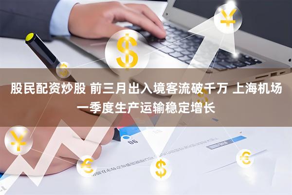 股民配资炒股 前三月出入境客流破千万 上海机场一季度生产运输稳定增长