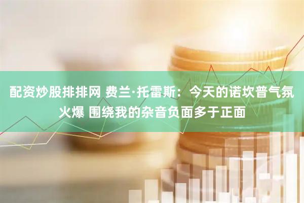 配资炒股排排网 费兰·托雷斯：今天的诺坎普气氛火爆 围绕我的杂音负面多于正面