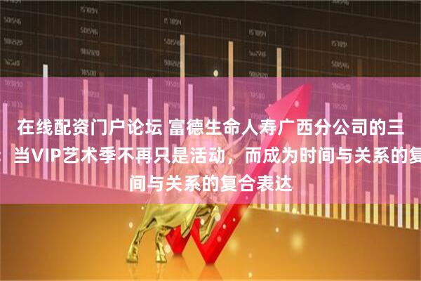 在线配资门户论坛 富德生命人寿广西分公司的三重叙事：当VIP艺术季不再只是活动，而成为时间与关系的复合表达