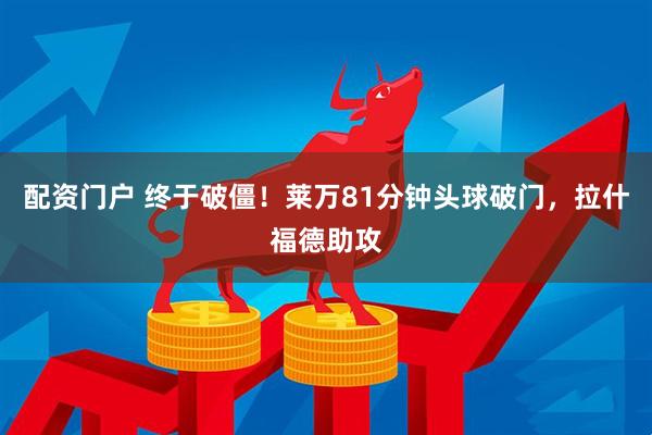 配资门户 终于破僵！莱万81分钟头球破门，拉什福德助攻