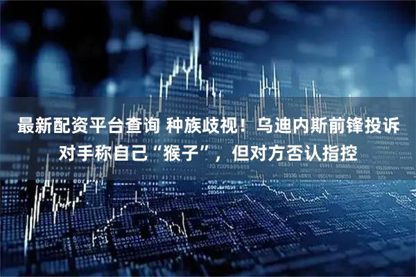 最新配资平台查询 种族歧视！乌迪内斯前锋投诉对手称自己“猴子”，但对方否认指控