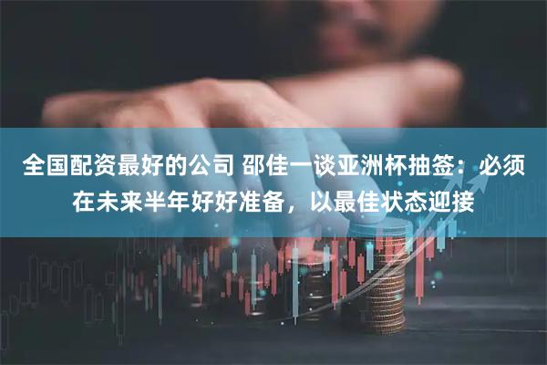 全国配资最好的公司 邵佳一谈亚洲杯抽签：必须在未来半年好好准备，以最佳状态迎接