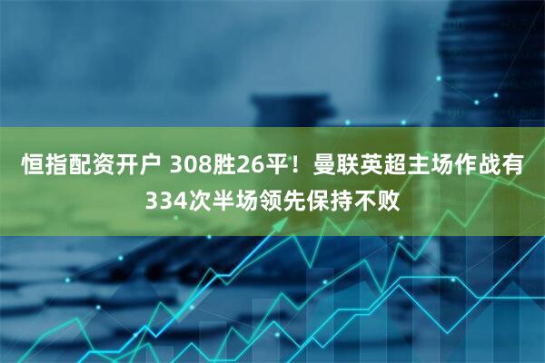 恒指配资开户 308胜26平！曼联英超主场作战有334次半场领先保持不败