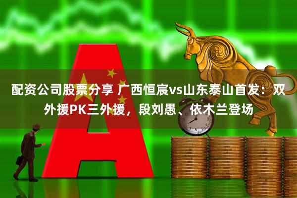 配资公司股票分享 广西恒宸vs山东泰山首发：双外援PK三外援，段刘愚、依木兰登场