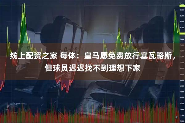 线上配资之家 每体：皇马愿免费放行塞瓦略斯，但球员迟迟找不到理想下家