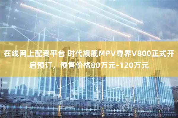 在线网上配资平台 时代旗舰MPV尊界V800正式开启预订，预售价格80万元-120万元