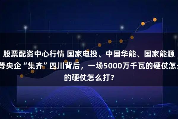 股票配资中心行情 国家电投、中国华能、国家能源集团等央企“集齐”四川背后，一场5000万千瓦的硬仗怎么打？