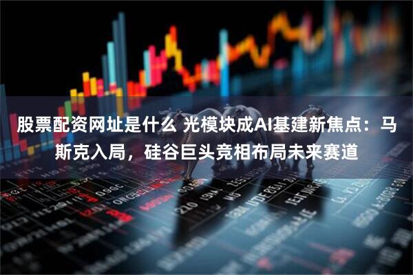 股票配资网址是什么 光模块成AI基建新焦点：马斯克入局，硅谷巨头竞相布局未来赛道