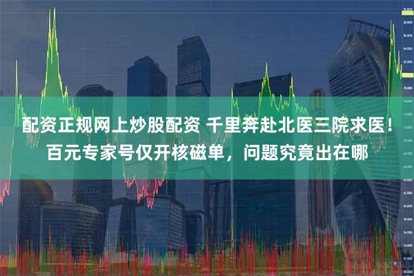 配资正规网上炒股配资 千里奔赴北医三院求医！百元专家号仅开核磁单，问题究竟出在哪