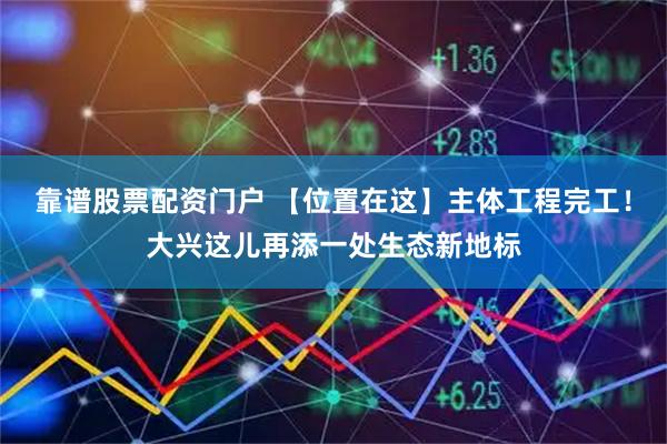 靠谱股票配资门户 【位置在这】主体工程完工！大兴这儿再添一处生态新地标