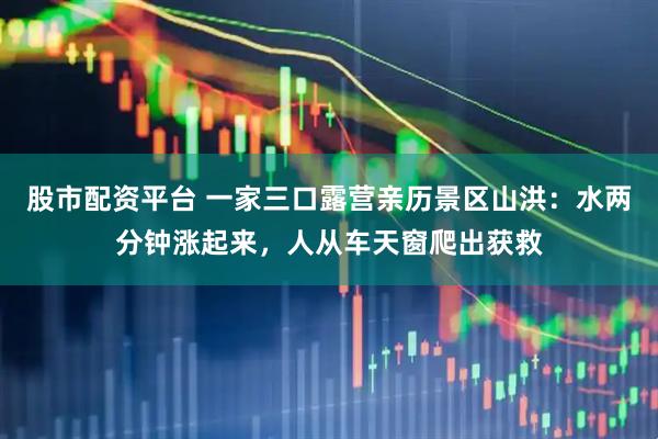 股市配资平台 一家三口露营亲历景区山洪：水两分钟涨起来，人从车天窗爬出获救